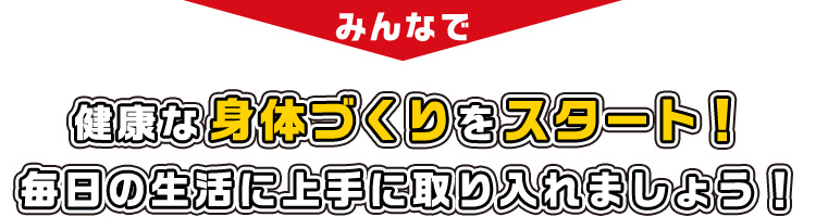 みんなで健康な身体づくりをスタート！毎日の生活に上手に取り入れましょう！